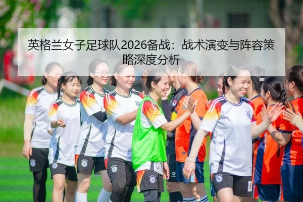 英格兰女子足球队2026备战：战术演变与阵容策略深度分析
